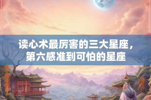 读心术最厉害的三大星座，第六感准到可怕的星座