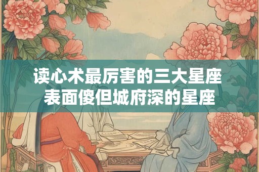 读心术最厉害的三大星座 表面傻但城府深的星座