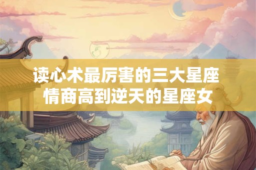 读心术最厉害的三大星座 情商高到逆天的星座女