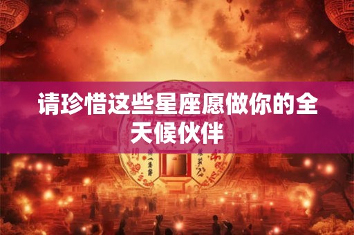 请珍惜这些星座愿做你的全天候伙伴