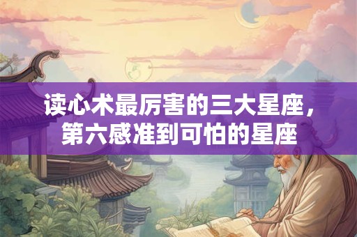 读心术最厉害的三大星座，第六感准到可怕的星座