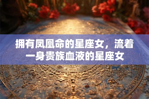 拥有凤凰命的星座女，流着一身贵族血液的星座女