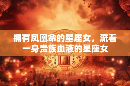 拥有凤凰命的星座女，流着一身贵族血液的星座女
