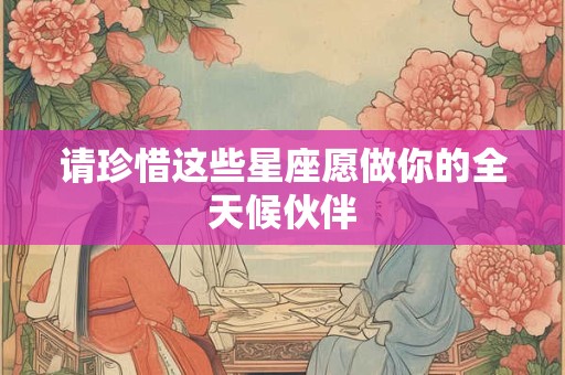 请珍惜这些星座愿做你的全天候伙伴
