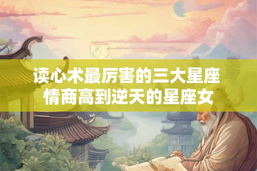 读心术最厉害的三大星座 情商高到逆天的星座女