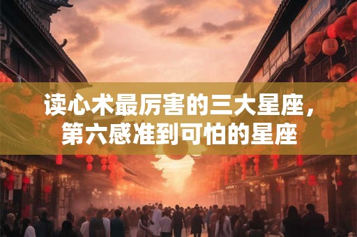 读心术最厉害的三大星座，第六感准到可怕的星座