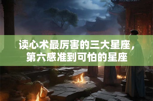 读心术最厉害的三大星座，第六感准到可怕的星座