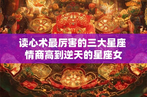 读心术最厉害的三大星座 情商高到逆天的星座女