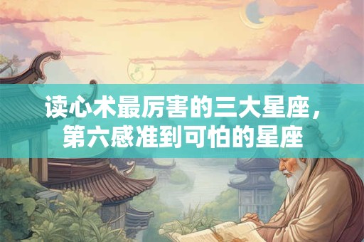 读心术最厉害的三大星座，第六感准到可怕的星座