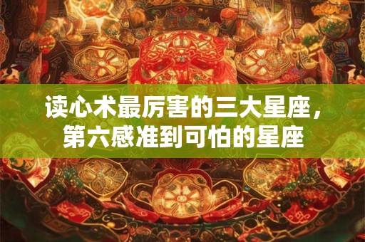 读心术最厉害的三大星座，第六感准到可怕的星座