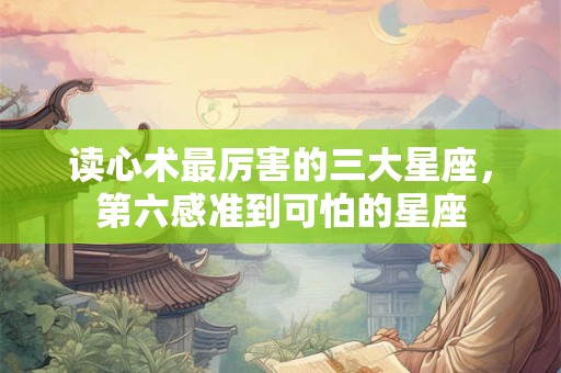 读心术最厉害的三大星座，第六感准到可怕的星座