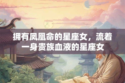 拥有凤凰命的星座女，流着一身贵族血液的星座女