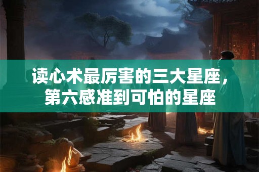 读心术最厉害的三大星座，第六感准到可怕的星座