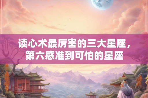 读心术最厉害的三大星座，第六感准到可怕的星座