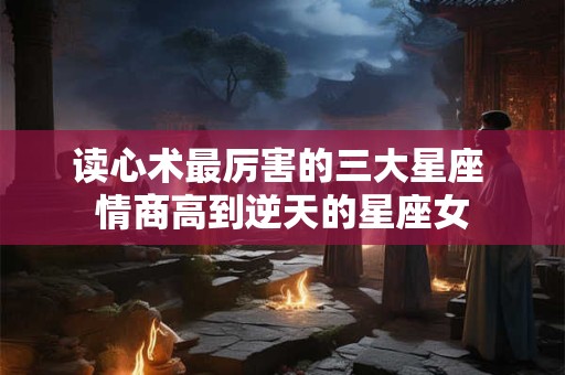 读心术最厉害的三大星座 情商高到逆天的星座女