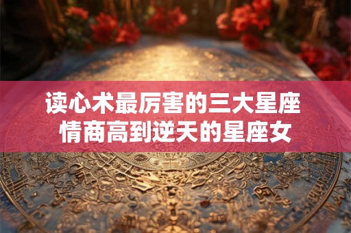 读心术最厉害的三大星座 情商高到逆天的星座女