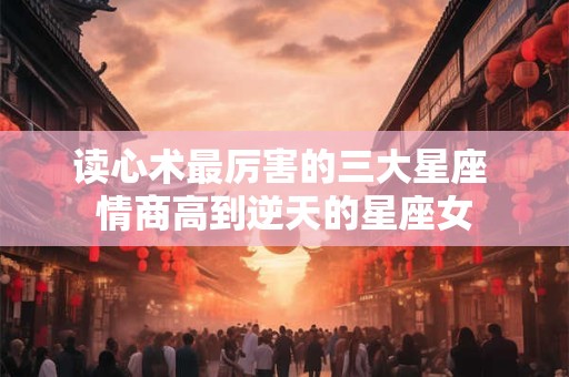 读心术最厉害的三大星座 情商高到逆天的星座女