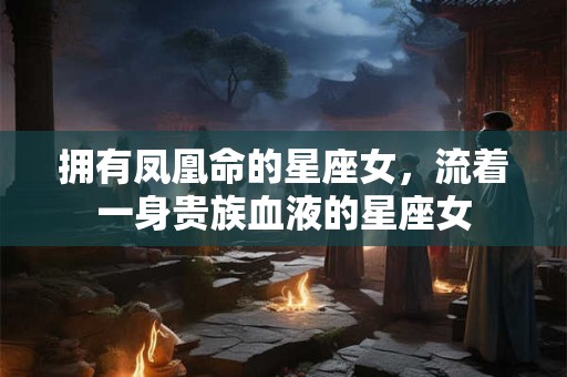 拥有凤凰命的星座女，流着一身贵族血液的星座女