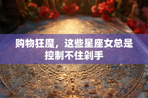 购物狂魔，这些星座女总是控制不住剁手