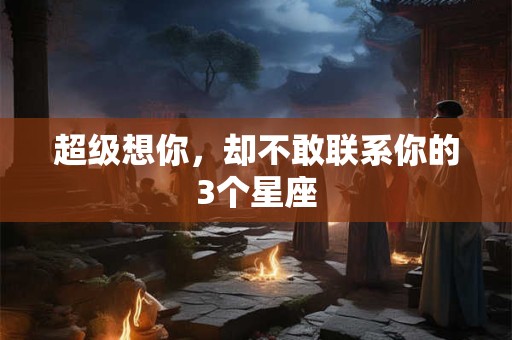 超级想你，却不敢联系你的3个星座