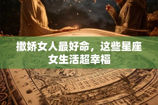 撒娇女人最好命，这些星座女生活超幸福