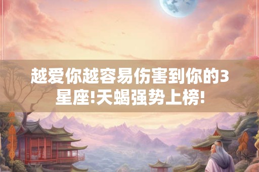 越爱你越容易伤害到你的3星座!天蝎强势上榜!