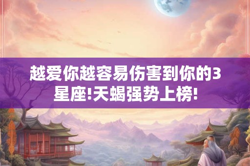 越爱你越容易伤害到你的3星座!天蝎强势上榜!