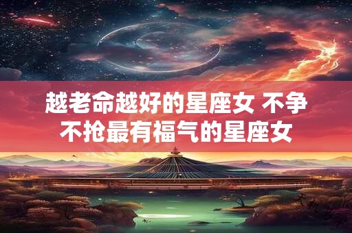 越老命越好的星座女 不争不抢最有福气的星座女