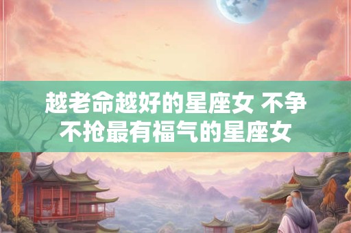 越老命越好的星座女 不争不抢最有福气的星座女