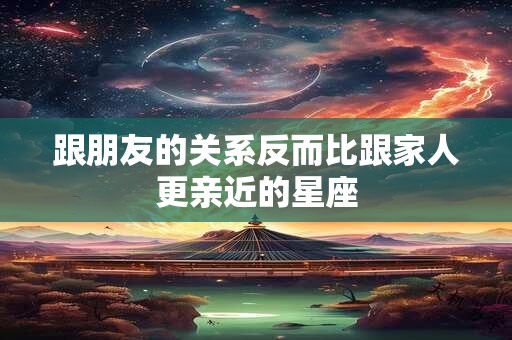跟朋友的关系反而比跟家人更亲近的星座