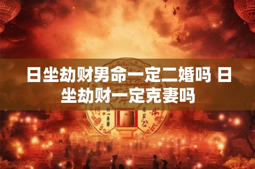 日坐劫财男命一定二婚吗 日坐劫财一定克妻吗