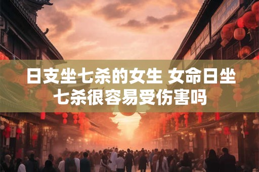 日支坐七杀的女生 女命日坐七杀很容易受伤害吗