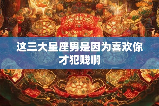 这三大星座男是因为喜欢你才犯贱啊