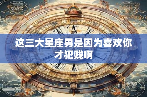这三大星座男是因为喜欢你才犯贱啊