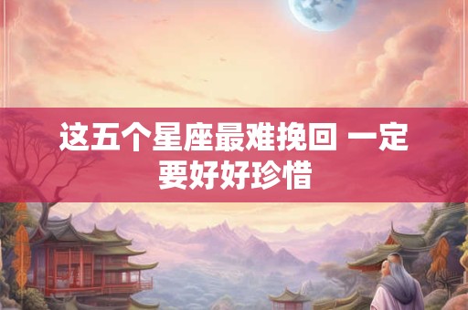 这五个星座最难挽回 一定要好好珍惜