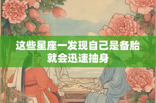 这些星座一发现自己是备胎就会迅速抽身