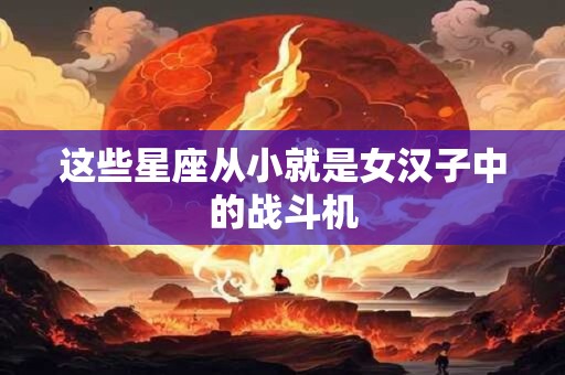 这些星座从小就是女汉子中的战斗机