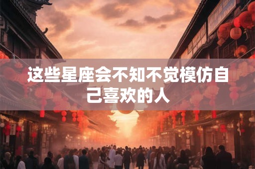 这些星座会不知不觉模仿自己喜欢的人