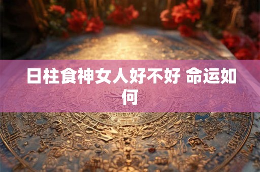 日柱食神女人好不好 命运如何