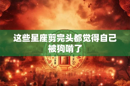 这些星座剪完头都觉得自己被狗啃了
