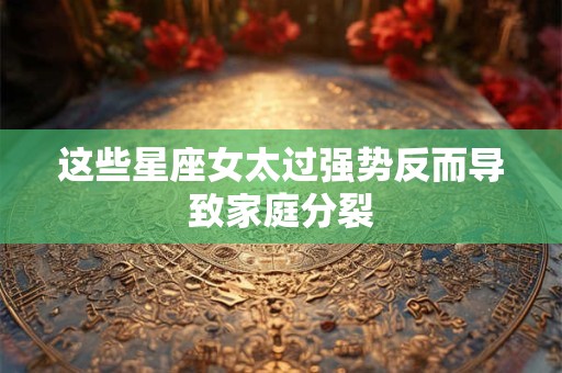 这些星座女太过强势反而导致家庭分裂