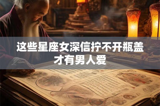 这些星座女深信拧不开瓶盖才有男人爱