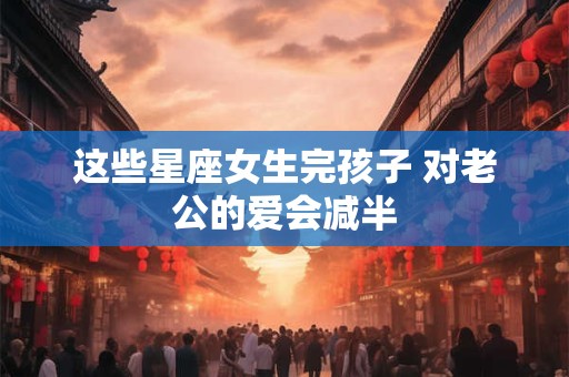 这些星座女生完孩子 对老公的爱会减半