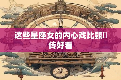 这些星座女的内心戏比甄嬛传好看