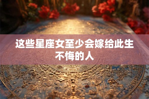 这些星座女至少会嫁给此生不悔的人