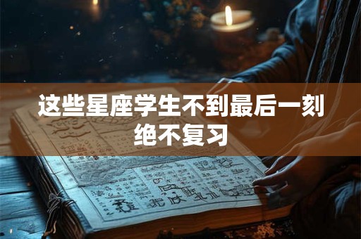这些星座学生不到最后一刻绝不复习