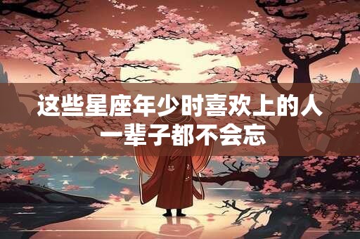 这些星座年少时喜欢上的人 一辈子都不会忘