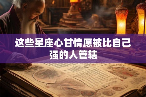 这些星座心甘情愿被比自己强的人管辖