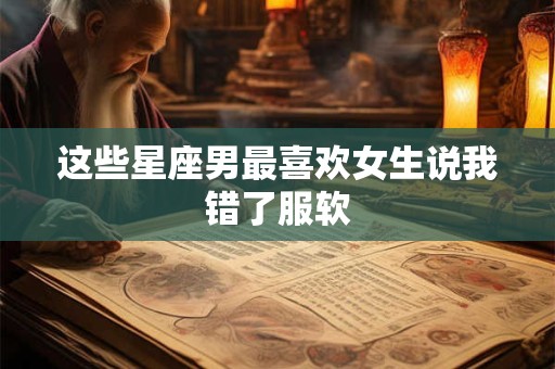 这些星座男最喜欢女生说我错了服软