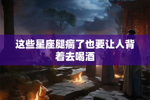 这些星座腿瘸了也要让人背着去喝酒